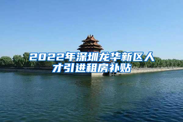 2022年深圳龙华新区人才引进租房补贴