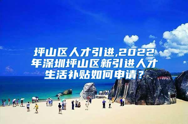 坪山区人才引进,2022年深圳坪山区新引进人才生活补贴如何申请？