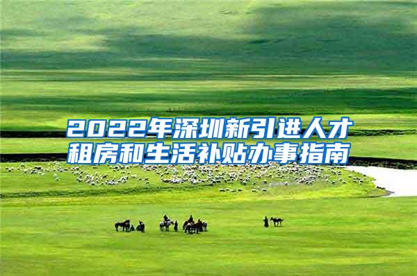 2022年深圳新引进人才租房和生活补贴办事指南