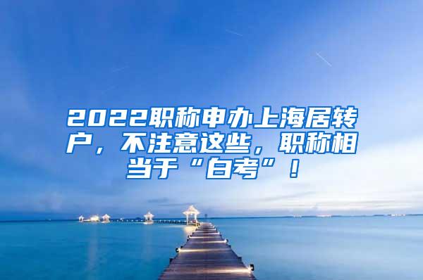 2022职称申办上海居转户，不注意这些，职称相当于“白考”！