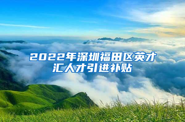 2022年深圳福田区英才汇人才引进补贴