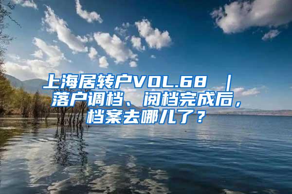 上海居转户VOL.68 ｜ 落户调档、阅档完成后，档案去哪儿了？