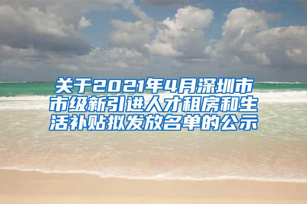 关于2021年4月深圳市市级新引进人才租房和生活补贴拟发放名单的公示