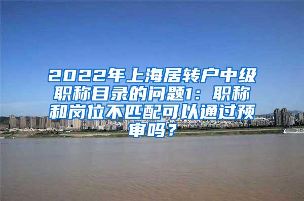 2022年上海居转户中级职称目录的问题1：职称和岗位不匹配可以通过预审吗？