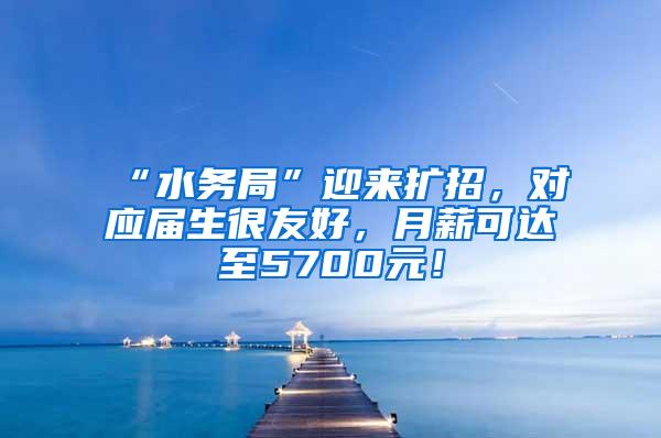 “水务局”迎来扩招，对应届生很友好，月薪可达至5700元！