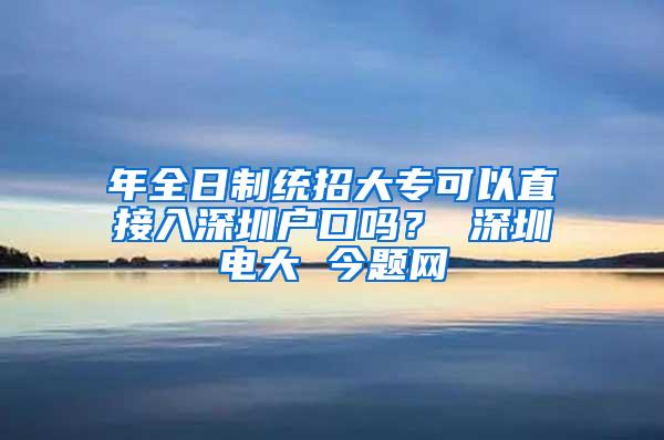 年全日制统招大专可以直接入深圳户口吗？ 深圳电大 今题网