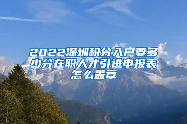 2022深圳积分入户要多少分在职人才引进申报表怎么盖章