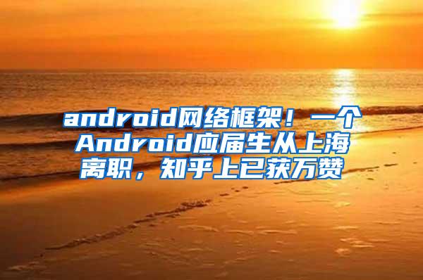 android网络框架！一个Android应届生从上海离职，知乎上已获万赞