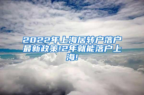 2022年上海居转户落户最新政策!2年就能落户上海!