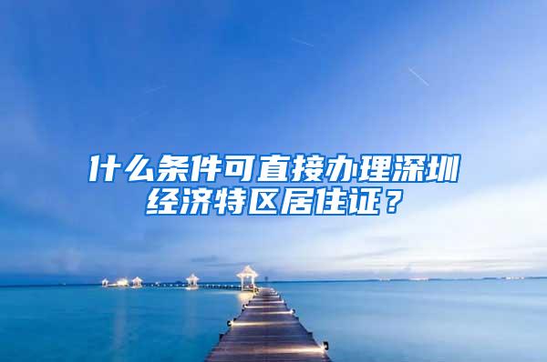 什么条件可直接办理深圳经济特区居住证？