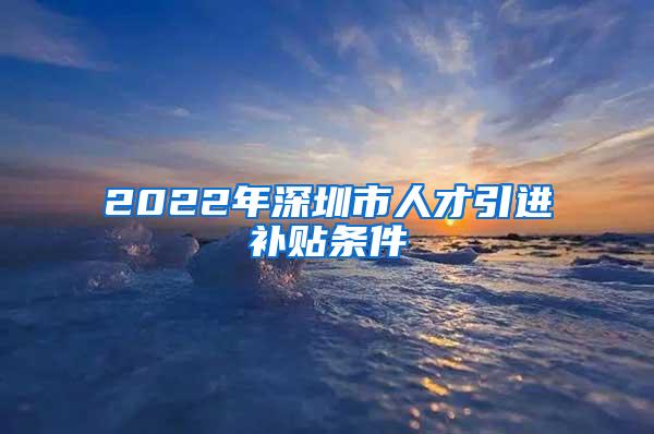 2022年深圳市人才引进补贴条件