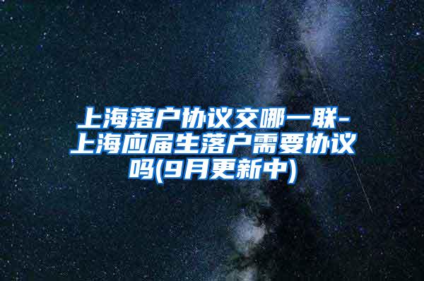 上海落户协议交哪一联-上海应届生落户需要协议吗(9月更新中)