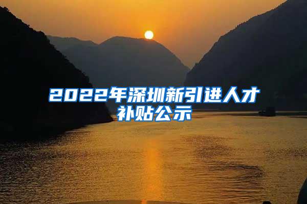 2022年深圳新引进人才补贴公示