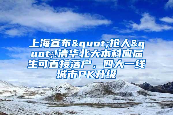 上海宣布"抢人"!清华北大本科应届生可直接落户，四大一线城市PK升级