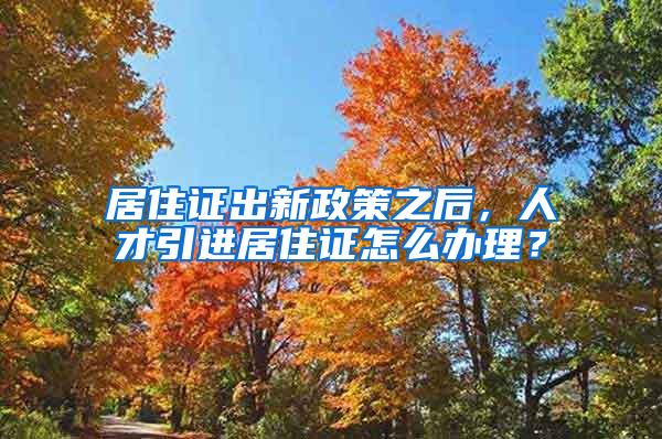 居住证出新政策之后，人才引进居住证怎么办理？