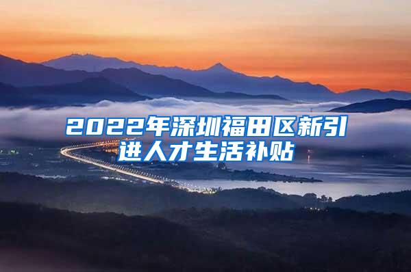 2022年深圳福田区新引进人才生活补贴