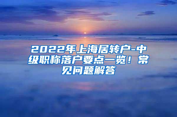 2022年上海居转户-中级职称落户要点一览！常见问题解答