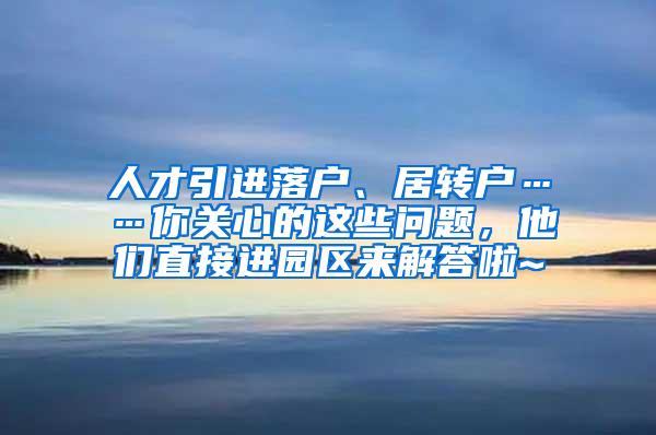 人才引进落户、居转户……你关心的这些问题，他们直接进园区来解答啦~