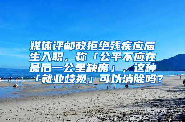 媒体评邮政拒绝残疾应届生入职，称「公平不应在最后一公里缺席」，这种「就业歧视」可以消除吗？