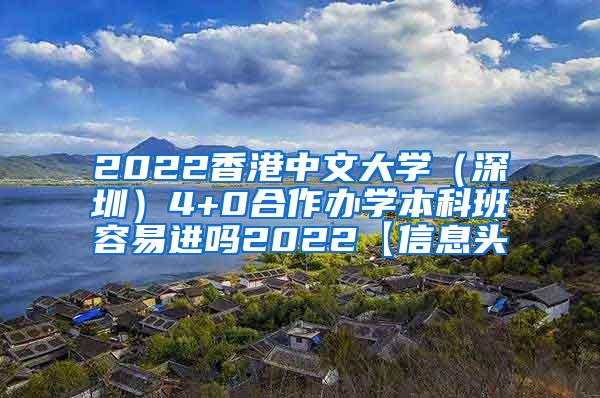 2022香港中文大学（深圳）4+0合作办学本科班容易进吗2022【信息头