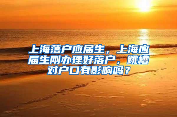 上海落户应届生，上海应届生刚办理好落户，跳槽对户口有影响吗？