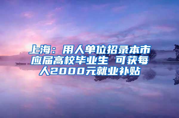 上海：用人单位招录本市应届高校毕业生 可获每人2000元就业补贴