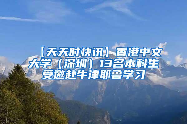 【天天时快讯】香港中文大学（深圳）13名本科生受邀赴牛津耶鲁学习