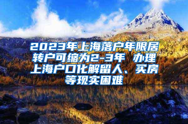 2023年上海落户年限居转户可缩为2-3年 办理上海户口化解留人、买房等现实困难