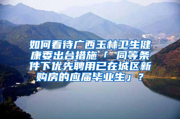 如何看待广西玉林卫生健康委出台措施「 同等条件下优先聘用已在城区新购房的应届毕业生」？