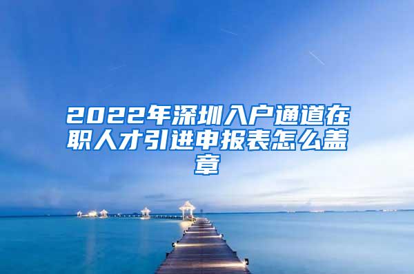 2022年深圳入户通道在职人才引进申报表怎么盖章