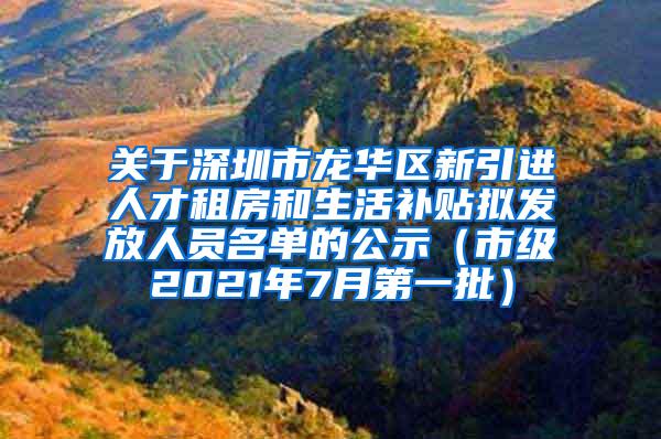 关于深圳市龙华区新引进人才租房和生活补贴拟发放人员名单的公示（市级2021年7月第一批）