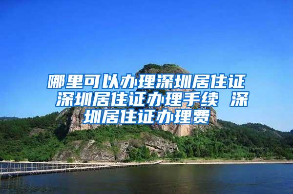 哪里可以办理深圳居住证 深圳居住证办理手续 深圳居住证办理费