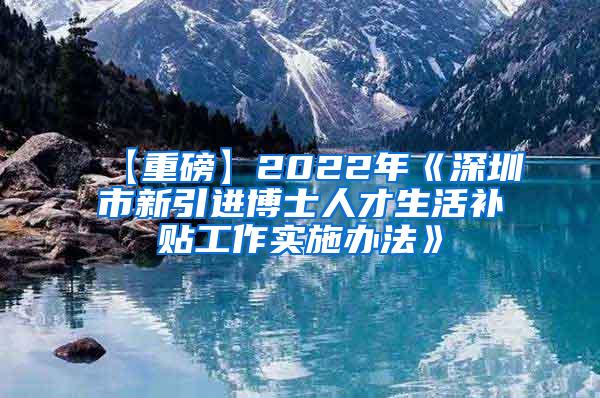 【重磅】2022年《深圳市新引进博士人才生活补贴工作实施办法》