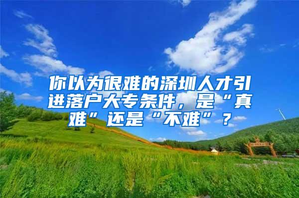 你以为很难的深圳人才引进落户大专条件，是“真难”还是“不难”？