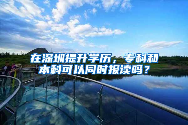 在深圳提升学历，专科和本科可以同时报读吗？