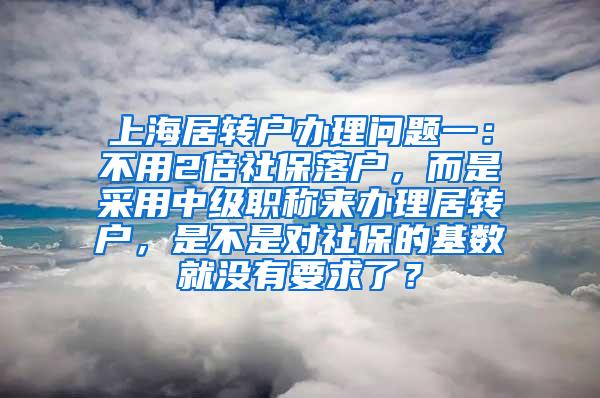 上海居转户办理问题一：不用2倍社保落户，而是采用中级职称来办理居转户，是不是对社保的基数就没有要求了？