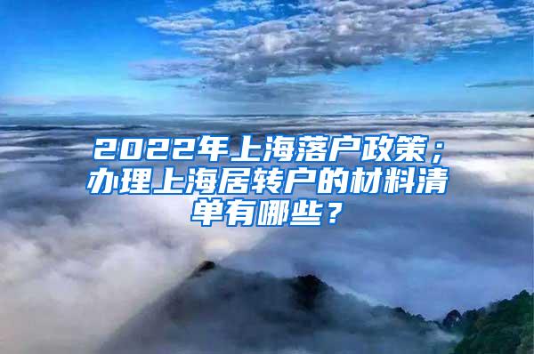 2022年上海落户政策；办理上海居转户的材料清单有哪些？