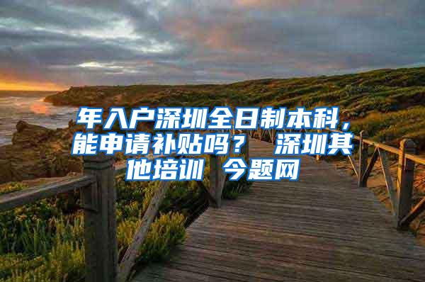 年入户深圳全日制本科，能申请补贴吗？ 深圳其他培训 今题网