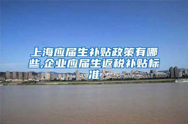 上海应届生补贴政策有哪些,企业应届生返税补贴标准