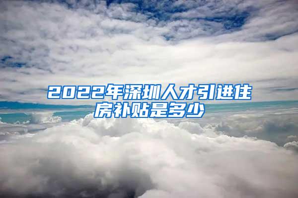 2022年深圳人才引进住房补贴是多少