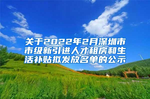 关于2022年2月深圳市市级新引进人才租房和生活补贴拟发放名单的公示