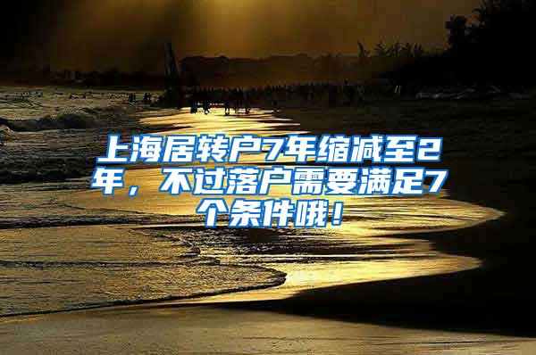 上海居转户7年缩减至2年，不过落户需要满足7个条件哦！