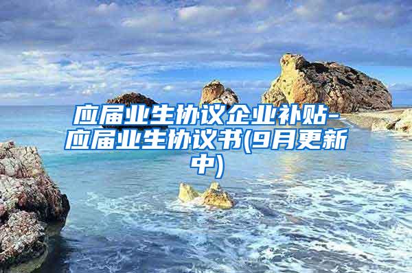 应届业生协议企业补贴-应届业生协议书(9月更新中)