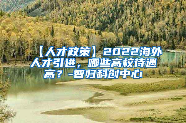 【人才政策】2022海外人才引进，哪些高校待遇高？-智归科创中心