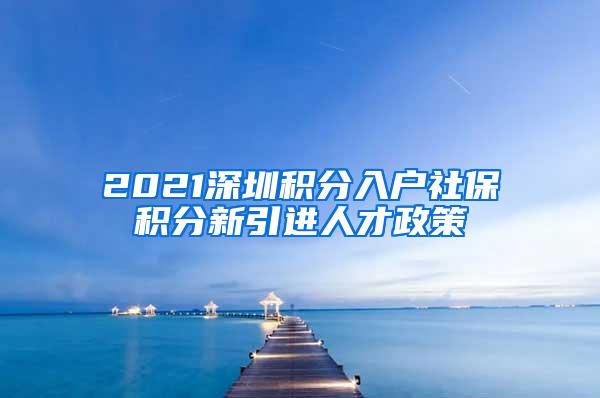 2021深圳积分入户社保积分新引进人才政策