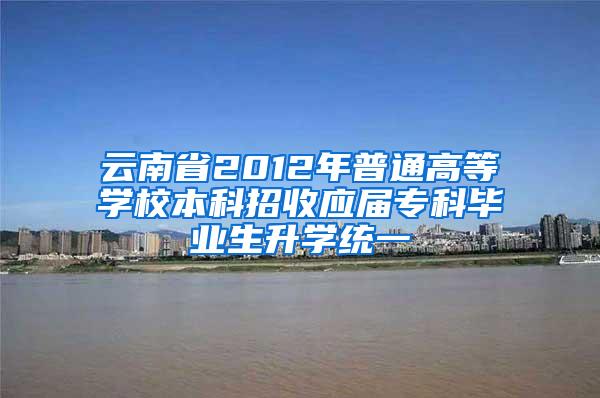 云南省2012年普通高等学校本科招收应届专科毕业生升学统一