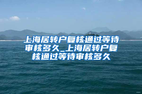 上海居转户复核通过等待审核多久_上海居转户复核通过等待审核多久