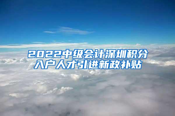 2022中级会计深圳积分入户人才引进新政补贴