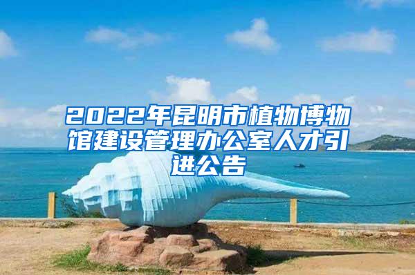 2022年昆明市植物博物馆建设管理办公室人才引进公告