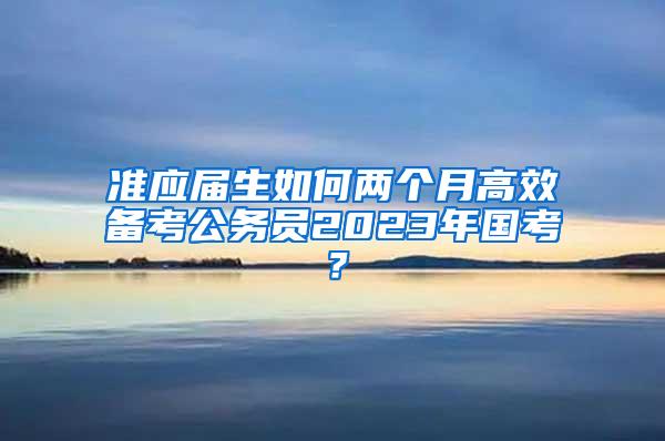 准应届生如何两个月高效备考公务员2023年国考？